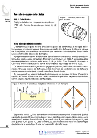 ProduzidoporCicloEngenhariaLtda-62-3942-3939vendas@cicloengenharia.com.br-proibidaareprodução-eventuaiserrosoudefeitosdefabricaçãofavorcomunicarvendas@cicloengenharia.com.br
ENGENHARIA
C I C I
I
Av. C-255, nº270, sala 719
Nova Suiça, 74280-010, Goiânia - Goiás
62 - 3942-3939 - vendas@cicloengenharia.com.br
www.cicloengenharia.com.br
Centro Empresarial Sebba,
162
Motor
D12D
Aurélio Nunes de Araújo
Fábio Ribeiro von Glehn
Impresso original em
papel reciclado 90g
Pressão dos gases do cárter
153. .1 - Ficha técnica
Codigos de falha dos componentes envolvidos:
PID 153 - Sensor de pressão dos gases do cár-
ter;
153.2 - Princípio de funcionamento
O sensor utilizado para medir a pressão dos gases do cárter utiliza a medição da de-
formação de um diafragma para determinar a pressão. Um diafragma divide uma câmara
em duas partes, em uma delas vácuo absoluto e na outra a pressão que se deseja medir.
Extensômetros são colados ao diafragma.
A propriedade que certos materiais tem de variarem sua resistência elétrica quando de-
formados, foi observada por William Thomsom (Lord Kelvin) em 1856. A aplicação prática
dessa descoberta é credidata ao Dr. Arthur C. Ruge do M.I.T. e a Edward E. Simmons da
CalTech a invenção simultânea, porém independente, no período de 1937 a 1939.
Os extensômetros (em inglês strain gage) são portanto, resistores sensíveis à defor-
mação. Uma vez colados ao diafragma, estes deformam-se solidariamente ao diafragma
conforme ocorre variação de pressão no coletor de admissão.
Os extensômetros, são montados estratégicamente em forma de ponte de Wheatstone
(devido a Charles Wheatstone em 1843), conforme os primeiros experimentos de Lord
Kelvin. Veja na figura 2 abaixo a configuração.
Segundo a teoria, UM
será zero em um circuito montado em ponte Wheatstone quando
o produto das resistências montadas em lados opostos sejam iguais. Neste caso, como
só existem 2 valores de resistência, R1
de referência e R2
montado no diafragma, UM
será
zero quando R2
for igual a R1
. Caso contrário, UM
será maior quanto maior for a deformação
do diafragma, e o resultado é uma curva pressão x tensão linear.
•
Figura 1 - Sensor de pressão dos
gases do cárter
vácuo
R1
R2
R1
p
R1 R2
R1
UM
R2
Figura 2 - Medição de pressão via medição da deformação de um diafragma
 