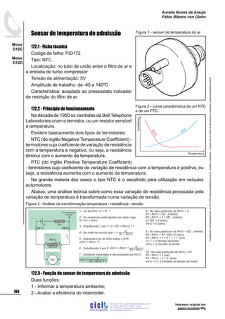 ProduzidoporCicloEngenhariaLtda-62-3942-3939vendas@cicloengenharia.com.br-proibidaareprodução-eventuaiserrosoudefeitosdefabricaçãofavorcomunicarvendas@cicloengenharia.com.br
ENGENHARIA
C I C I
I
Av. C-255, nº270, sala 719
Nova Suiça, 74280-010, Goiânia - Goiás
62 - 3942-3939 - vendas@cicloengenharia.com.br
www.cicloengenharia.com.br
Centro Empresarial Sebba,
164
Motor
D12C
Motor
D12D
Aurélio Nunes de Araújo
Fábio Ribeiro von Glehn
Impresso original em
papel reciclado 90g
Sensor de temperatura de admissão
172.1 - Ficha técnica
Codigo de falha: PID172
Tipo: NTC
Localização: no tubo de união entre o filtro de ar e
a entrada do turbo compressor
Tensão de alimentação: 5V
Amplitude de trabalho: de -40 a 140ºC
Característica: acoplado ao pressostato indicador
de restrição do filtro de ar
172.2 - Princípio de funcionamento
Na década de 1950 os cientistas da Bell Telephone
Laboratories criam o termistor, ou um resistor sensível
à temperatura.
Existem basicamente dois tipos de termistores:
NTC (do inglês Negative Temperature Coefficient) -
termistores cujo coeficiente de variação de resistência
com a temperatura é negativo, ou seja, a resistência
diminui com o aumento da temperatura.
PTC (do inglês Positive Temperature Coefficient)
- termistores cujo coeficiente de variação de resistência com a temperatura é positivo, ou
seja, a resistência aumenta com o aumento da temperatura.
Na grande maioria dos casos o tipo NTC é o escolhido para utilização em veículos
automotores.
Abaixo, uma análise teórica sobre como essa variação de resistência provocada pela
variação de temperatura é transformada numa variação de tensão.
172.3 - Função do sensor de temperatura de admissão
Duas funções:
1 - Informar a temperatura ambiente;
2 - Avaliar a eficiência do intercooler.
Figura 1 - sensor de temperatura do ar
1 - Lei de Ohm: U = R * I
2 - Os resistores estão ligados em série, logo:
R = R + R1 NTC
3 - Substituindo 2 em 1: U = ( ) * IR + R1 NTC
4 - De onde se conclui que:
5 - Aplicando a lei de Ohm sobre o NTC:
V = R * INTC NTC
6 - Substituindo 4 em 5:
7 - Dividindo numerador e denominador por R :NTC
8 - No caso particular de R = 0NTC
R1 / R = (infinito)NTC
R1 / R + 1 = (infinito)NTC
U / = 0 (zero)
V = 0 (zero)NTC
9 - No caso particular de R = (infinito)NTC
R1 / R = R1 / = 0 (zero)NTC
R1 / R + 1 = 0 + 1 = 1 (um)NTC
U / 1 = U (tensão da fonte)
V = U (tensão da fonte)NTC
U
R + R1 NTC
I =
U
R + R1 NTC
V = R *NTC NTC
U
R R + 11 NTC/
V =NTC
voltímetro
3
EB03
4
EB13
R1U
VDC
I
RNTC
UCM
sensor
10 - No caso particular de R = RNTC 1
R1 / R = 1 (um)NTC
R1 / R + 1 = 2 (dois)NTC
V = U / 2 (metade da tensão da fonte)NTC
Processamento
do sinal
Figura 3 - Análise da transformação temperatura - resistência - tensão
NTC
PTC
resistência
Temperatura
Figura 2 - curva característica de um NTC
e de um PTC
 