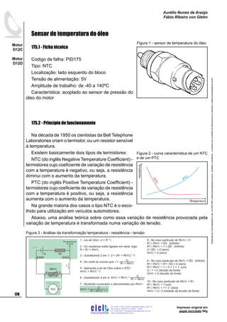 ProduzidoporCicloEngenhariaLtda-62-3942-3939vendas@cicloengenharia.com.br-proibidaareprodução-eventuaiserrosoudefeitosdefabricaçãofavorcomunicarvendas@cicloengenharia.com.br
ENGENHARIA
C I C I
I
Av. C-255, nº270, sala 719
Nova Suiça, 74280-010, Goiânia - Goiás
62 - 3942-3939 - vendas@cicloengenharia.com.br
www.cicloengenharia.com.br
Centro Empresarial Sebba,
170
Motor
D12C
Motor
D12D
Aurélio Nunes de Araújo
Fábio Ribeiro von Glehn
Impresso original em
papel reciclado 90g
Sensor de temperatura do óleo
175.1 - Ficha técnica
Codigo de falha: PID175
Tipo: NTC
Localização: lado esquerdo do bloco
Tensão de alimentação: 5V
Amplitude de trabalho: de -40 a 140ºC
Característica: acoplado ao sensor de pressão do
óleo do motor
175.2 - Princípio de funcionamento
Na década de 1950 os cientistas da Bell Telephone
Laboratories criam o termistor, ou um resistor sensível
à temperatura.
Existem basicamente dois tipos de termistores:
NTC (do inglês Negative Temperature Coefficient) -
termistores cujo coeficiente de variação de resistência
com a temperatura é negativo, ou seja, a resistência
diminui com o aumento da temperatura.
PTC (do inglês Positive Temperature Coefficient) -
termistores cujo coeficiente de variação de resistência
com a temperatura é positivo, ou seja, a resistência
aumenta com o aumento da temperatura.
Na grande maioria dos casos o tipo NTC é o esco-
lhido para utilização em veículos automotores.
Abaixo, uma análise teórica sobre como essa variação de resistência provocada pela
variação de temperatura é transformada numa variação de tensão.
Figura 1 - sensor de temperatura do óleo
NTC
PTC
resistência
Temperatura
Figura 2 - curva característica de um NTC
e de um PTC
1 - Lei de Ohm: U = R * I
2 - Os resistores estão ligados em série, logo:
R = R + R1 NTC
3 - Substituindo 2 em 1: U = ( ) * IR + R1 NTC
4 - De onde se conclui que:
5 - Aplicando a lei de Ohm sobre o NTC:
V = R * INTC NTC
6 - Substituindo 4 em 5:
7 - Dividindo numerador e denominador por R :NTC
8 - No caso particular de R = 0NTC
R1 / R = (infinito)NTC
R1 / R + 1 = (infinito)NTC
U / = 0 (zero)
V = 0 (zero)NTC
9 - No caso particular de R = (infinito)NTC
R1 / R = R1 / = 0 (zero)NTC
R1 / R + 1 = 0 + 1 = 1 (um)NTC
U / 1 = U (tensão da fonte)
V = U (tensão da fonte)NTC
U
R + R1 NTC
I =
U
R + R1 NTC
V = R *NTC NTC
U
R R + 11 NTC/
V =NTC
voltímetro
3
EA01
4
EA05
R1U
VDC
I
RNTC
UCM
sensor
10 - No caso particular de R = RNTC 1
R1 / R = 1 (um)NTC
R1 / R + 1 = 2 (dois)NTC
V = U / 2 (metade da tensão da fonte)NTC
Processamento
do sinal
Figura 3 - Análise da transformação temperatura - resistência - tensão
 