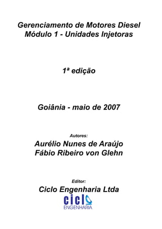 ENGENHARIA
C I C I
I
Av. C-255, nº270, sala 719
Nova Suiça, 74280-010, Goiânia - Goiás
62 - 3942-3939 - vendas@cicloengenharia.com.br
www.cicloengenharia.com.br
Centro Empresarial Sebba,
Gerenciamento de Motores Diesel
Módulo 1 - Unidades Injetoras
1ª edição
Goiânia - maio de 2007
Autores:
Aurélio Nunes de Araújo
Fábio Ribeiro von Glehn
Editor:
Ciclo Engenharia Ltda
 