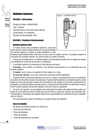 ProduzidoporCicloEngenhariaLtda-62-3942-3939vendas@cicloengenharia.com.br-proibidaareprodução-eventuaiserrosoudefeitosdefabricaçãofavorcomunicarvendas@cicloengenharia.com.br
ENGENHARIA
C I C I
I
Av. C-255, nº270, sala 719
Nova Suiça, 74280-010, Goiânia - Goiás
62 - 3942-3939 - vendas@cicloengenharia.com.br
www.cicloengenharia.com.br
Centro Empresarial Sebba,
48
Motor
D12C
Motor
D12D
Aurélio Nunes de Araújo
Fábio Ribeiro von Glehn
Impresso original em
papel reciclado 90g
Unidades injetoras
001/006.1 - Ficha técnica
Codigo de falha: SID001/006
Tipo: indutivo
Característica: uma para cada cilindro
Localização: no cabeçote
Tensão de alimentação: 90V
001/006.2 - Princípio de funcionamento
Unidades injetoras (UIs)
O motor possui seis unidades injetoras, uma para
cada cilindro. Uma unidade injetora é uma combinação
de bomba injetora e injetor e pode trabalhar a uma
pressão significativamente mais alta do que a de um injetor comum. A unidade injetora é
montada em posição vertical ao centro entre as quatro válvulas.
A força de pressão para a unidade injetora é transmitida através de um balancim desde
um excêntrico na árvore de cames no cabeçote.
A unidade injetora é composta por três partes principais:
A bomba, que contém um cilindro e um êmbolo equivalentes a um elemento de uma
bomba injetora.
O injetor, com o bico e a agulha do bico injetor e a mola.
A caixa de válvula, com uma válvula de comando eletromagnético.
A parte inferior da bomba injetora é, tal como o injetor, montada dentro de um casquilho
de cobre de encontro à base do cabeçote. A parte intermediária da unidade injetora, onde
estão os furos de entrada e saída de combustível, fica metida no canal de combustível no
cabeçote. A unidade injetora recebe assim o combustível diretamente no canal de combus-
tível. A parte superior da bomba injetora, fica por cima do cabeçote.
O ponto de injeção e a quantidade de combustível a injetar são determinados pela uni-
dade de comando do motor (UCM) que envia sinais à caixa de válvula, de comando ele-
tromagnético. A duração de injeção determina a quantidade de combustível que é injetado
para o cilindro.
O funcionamento pode ser dividido em quatro fases de trabalho.
Fases de trabalho
As fases de trabalho podem se dividir em:
Fase de enchimento;
Fase de despejo;
Fase de injeção;
Fase de descarga de pressão.
•
•
•
•
Figura 1 - Unidade Injetora
 