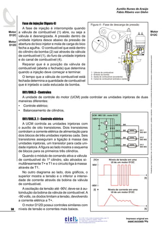 ProduzidoporCicloEngenhariaLtda-62-3942-3939vendas@cicloengenharia.com.br-proibidaareprodução-eventuaiserrosoudefeitosdefabricaçãofavorcomunicarvendas@cicloengenharia.com.br
ENGENHARIA
C I C I
I
Av. C-255, nº270, sala 719
Nova Suiça, 74280-010, Goiânia - Goiás
62 - 3942-3939 - vendas@cicloengenharia.com.br
www.cicloengenharia.com.br
Centro Empresarial Sebba,
50
Motor
D12C
Motor
D12D
Aurélio Nunes de Araújo
Fábio Ribeiro von Glehn
Impresso original em
papel reciclado 90g
Motor
D12C
Fase de injeção (figura 4)
A fase de injeção é interrompida quando
a válvula de combustível (1) abre, ou seja a
válvula é desnergizada. A pressão dentro da
unidade injetora desce abaixo da pressão de
abertura do bico injetor e mola de carga do bico
fecha a agulha. O combustível que está dentro
do cilindro da bomba (2) sai através da válvula
de combustível (1), do furo da unidade injetora
e do canal de combustível (4).
Reparar que é a posição da válvula de
combustível (aberta o fechada) que determina
quando a injeção deve começar e terminar.
O tempo que a válvula de combustível está
fechada determina a quantidade de combustível
que é injetado a cada estucada da bomba.
001/006.3 - Controles
A unidade de controle do motor (UCM) pode controlar as unidades injetoras de duas
maneiras diferentes:
Controle elétrico;
Balanceamento de cilindros.
001/006.3 .1 - Controle elétrico
A UCM controla as unidades injetoras com
o auxílio de oito transistores. Dois transistores
controlam a corrente elétrica de alimentação para
dois blocos de três unidades injetoras cada. Seis
transistores asseguram a ligação à massa das
unidades injetoras, um transistor para cada uni-
dade injetora. A figura ao lado mostra o esquema
de blocos para os primeiros três cilindros.
Quando o módulo de comando ativa a válvula
de combustível do 1º cilindro, são ativados si-
multâneamente T+ e T1 e o circuito liga à massa
através de T1.
No outro diagrama ao lado, dois gráficos, o
superior mostra a tensão e o inferior a intensi-
dade de corrente através da bobina da válvula
de combustível.
A oscilação da tensão até -90V, deve-se à au-
toindução da bobina da válvula de combustível.A
-90 volts, os diodos limitam a tensão, devolvendo
a corrente elétrica a T+.
O motor D12D possui controles similares com
níveis de tensão e correntes mais baixos.
•
•
Figura 4 - Fase de descarga de pressão
1 - Válvula de combustível
2 - Êmbolo da bomba
3 - Saída de combustível (excedente)
4 - Canal de combustível (entrada e saída)
EA11
UI-2
SID 002
UI-1
SID 001
UI-3
SID 003
EA12 BR
BR
EA22
EA23 BR
BR
+90V
T+
T1
T2
T3
UCM - MID 128 - motor D12C
Níveis de tensão em uma
UI de um motor D12C
[V]
[t]
[I]
[t]
-90V
90V
Níveis de corrente em uma
UI de um motor D12C
 
