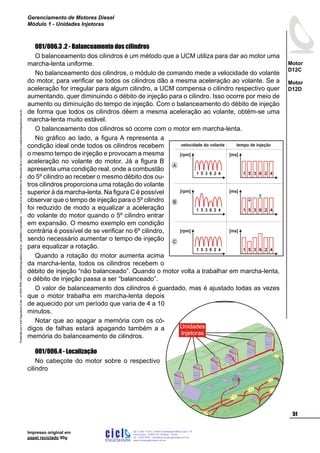 ProduzidoporCicloEngenhariaLtda-62-3942-3939vendas@cicloengenharia.com.br-proibidaareprodução-eventuaiserrosoudefeitosdefabricaçãofavorcomunicarvendas@cicloengenharia.com.br
ENGENHARIA
C I C I
I
Av. C-255, nº270, sala 719
Nova Suiça, 74280-010, Goiânia - Goiás
62 - 3942-3939 - vendas@cicloengenharia.com.br
www.cicloengenharia.com.br
Centro Empresarial Sebba,
51
Motor
D12C
Motor
D12D
Gerenciamento de Motores Diesel
Módulo 1 - Unidades Injetoras
Impresso original em
papel reciclado 90g
001/006.3 .2 - Balanceamento dos cilindros
O balanceamento dos cilindros é um método que a UCM utiliza para dar ao motor uma
marcha-lenta uniforme.
No balanceamento dos cilindros, o módulo de comando mede a velocidade do volante
do motor, para verificar se todos os cilindros dão a mesma aceleração ao volante. Se a
aceleração for irregular para algum cilindro, a UCM compensa o cilindro respectivo quer
aumentando, quer diminuindo o débito de injeção para o cilindro. Isso ocorre por meio de
aumento ou diminuição do tempo de injeção. Com o balanceamento do débito de injeção
de forma que todos os cilindros dêem a mesma aceleração ao volante, obtém-se uma
marcha-lenta muito estável.
O balanceamento dos cilindros só ocorre com o motor em marcha-lenta.
No gráfico ao lado, a figura A representa a
condição ideal onde todos os cilindros recebem
o mesmo tempo de injeção e provocam a mesma
aceleração no volante do motor. Já a figura B
apresenta uma condição real, onde a combustão
do 5º cilindro ao receber o mesmo débito dos ou-
tros cilindros proporciona uma rotação do volante
superior à da marcha-lenta. Na figura C é possível
observar que o tempo de injeção para o 5º cilindro
foi reduzido de modo a equalizar a aceleração
do volante do motor quando o 5º cilindro entrar
em expansão. O mesmo exemplo em condição
contrária é possível de se verificar no 6º cilindro,
sendo necessário aumentar o tempo de injeção
para equalizar a rotação.
Quando a rotação do motor aumenta acima
da marcha-lenta, todos os cilindros recebem o
débito de injeção “não balanceado”. Quando o motor volta a trabalhar em marcha-lenta,
o débito de injeção passa a ser “balanceado”.
O valor de balanceamento dos cilindros é guardado, mas é ajustado todas as vezes
que o motor trabalha em marcha-lenta depois
de aquecido por um período que varia de 4 a 10
minutos.
Notar que ao apagar a memória com os có-
digos de falhas estará apagando também a a
memória do balanceamento de cilindros.
001/006.4 - Localização
No cabeçote do motor sobre o respectivo
cilindro
Unidades
Injetoras
[rpm]
1 5 3 6 2 4
[ms]
1 5 3 6 2 4
[rpm]
1 5 3 6 2 4
[ms]
1 5 3 6 2 4
[rpm]
1 5 3 6 2 4
[ms]
1 5 3 6 2 4
B
A
C
velocidade do volante tempo de injeção
 