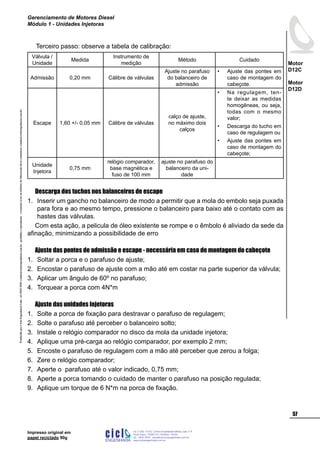 ProduzidoporCicloEngenhariaLtda-62-3942-3939vendas@cicloengenharia.com.br-proibidaareprodução-eventuaiserrosoudefeitosdefabricaçãofavorcomunicarvendas@cicloengenharia.com.br
ENGENHARIA
C I C I
I
Av. C-255, nº270, sala 719
Nova Suiça, 74280-010, Goiânia - Goiás
62 - 3942-3939 - vendas@cicloengenharia.com.br
www.cicloengenharia.com.br
Centro Empresarial Sebba,
57
Motor
D12C
Motor
D12D
Gerenciamento de Motores Diesel
Módulo 1 - Unidades Injetoras
Impresso original em
papel reciclado 90g
Terceiro passo: observe a tabela de calibração:
Válvula /
Unidade
Medida
Instrumento de
medição
Método Cuidado
Admissão 0,20 mm Cálibre de válvulas
Ajuste no parafuso
do balanceiro de
admissão
Ajuste das pontes em
caso de montagem do
cabeçote.
•
Escape 1,60 +/- 0,05 mm Cálibre de válvulas
calço de ajuste,
no máximo dois
calços
Na regulagem, ten-
te deixar as medidas
homogêneas, ou seja,
todas com o mesmo
valor;
Descarga do tucho em
caso de regulagem ou
Ajuste das pontes em
caso de montagem do
cabeçote;
•
•
•
Unidade
Injetora
0,75 mm
relógio comparador,
base magnética e
fuso de 100 mm
ajuste no parafuso do
balanceiro da uni-
dade
		
Descarga dos tuchos nos balanceiros de escape
Inserir um gancho no balanceiro de modo a permitir que a mola do embolo seja puxada
para fora e ao mesmo tempo, pressione o balanceiro para baixo até o contato com as
hastes das válvulas.
Com esta ação, a pelicula de óleo existente se rompe e o êmbolo é aliviado da sede da
afinação, minimizando a possibilidade de erro
Ajuste das pontes de admissão e escape - necessária em caso de montagem do cabeçote
Soltar a porca e o parafuso de ajuste;
Encostar o parafuso de ajuste com a mão até em costar na parte superior da válvula;
Aplicar um ângulo de 60º no parafuso;
Torquear a porca com 4N*m
Ajuste das unidades injetoras
Solte a porca de fixação para destravar o parafuso de regulagem;
Solte o parafuso até perceber o balanceiro solto;
Instale o relógio comparador no disco da mola da unidade injetora;
Aplique uma pré-carga ao relógio comparador, por exemplo 2 mm;
Encoste o parafuso de regulagem com a mão até perceber que zerou a folga;
Zere o relógio comparador;
Aperte o parafuso até o valor indicado, 0,75 mm;
Aperte a porca tomando o cuidado de manter o parafuso na posição regulada;
Aplique um torque de 6 N*m na porca de fixação.
1.
1.
2.
3.
4.
1.
2.
3.
4.
5.
6.
7.
8.
9.
 