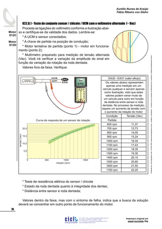 ProduzidoporCicloEngenhariaLtda-62-3942-3939vendas@cicloengenharia.com.br-proibidaareprodução-eventuaiserrosoudefeitosdefabricaçãofavorcomunicarvendas@cicloengenharia.com.br
ENGENHARIA
C I C I
I
Av. C-255, nº270, sala 719
Nova Suiça, 74280-010, Goiânia - Goiás
62 - 3942-3939 - vendas@cicloengenharia.com.br
www.cicloengenharia.com.br
Centro Empresarial Sebba,
76
Motor
D12C
Motor
D12D
Aurélio Nunes de Araújo
Fábio Ribeiro von Glehn
Impresso original em
papel reciclado 90g
022.8.1 - Teste do conjunto sensor / chicote / UCM com o voltímetro alternado (~ Vac)
Proceda as ligações do voltímetro conforme a ilustração abai-
xo e certifique-se da validade dos dados. Lembre-se:
* A UCM e sensor conectados;
* A chave de partida na posição de condução;
* Motor tentativa de partida (ponto 1) - motor em funciona-
mento (ponto 2);
* Multímetro preparado para medição de tensão alternada
(Vac). Você irá verificar a variação da amplitude do sinal em
função da variação da rotação da roda dentada.
Valores fora da faixa. Verifique:
* Teste de resistência elétrica do sensor / chicote
* Estado da roda dentada quanto à integridade dos dentes;
* Distância entre sensor e roda dentada;
Valores dentro da faixa, mas com o sintoma de falha, indica que a busca da solução
deverá se concentrar em outro ponto de funcionamento do motor.
Tensão(V)
Tempo (ms)
8,333ms / 5 picos
momento sem
variação de campo
magnético
amplitude do
sinal gerado
0 1 2 3 4 5
Cálculo do Período (T)
8,333 ms
5 picos
T = = 1,666ms
Cálculo da frequência (f)
1
T
f = = 600Hz=
1
1,666ms
Cálculo da rotação (r)
f * 60 (s/min)
360º / 6º
r = = 600 rpm
EA30
1
2
EA31
AZ/VM
AZ/PT Vac
EA30 - EA31 (valor eficaz)
Os valores abaixo representam
apenas uma medição em um
veículo qualquer e servem apenas
como ilustração, visto que estes
valores podem variar muito de
um veículo para outro em função
da distância entre sensor e roda
dentada. No processo de medição,
espere um aumento da tensão com
o aumento da rotação do motor
Condição Tensão (Vac)
Partida
600 rpm 11,37
700 rpm 12,73
800 rpm 14,05
900 rpm 15,24
1000 rpm 16,34
1100 rpm 17,43
1200 rpm 18,35
1300 rpm 19,30
1400 rpm 20,10
1500 rpm 20,80
1600 rpm 21,55
1700 rpm 22,25
tensão(Vac)
Curva de resposta de um sensor de rotação
5,0
150010005000
10,0
15,0
20,0
rotação (rpm)
 