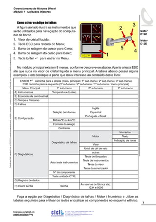 ProduzidoporCicloEngenhariaLtda-62-3942-3939vendas@cicloengenharia.com.br-proibidaareprodução-eventuaiserrosoudefeitosdefabricaçãofavorcomunicarvendas@cicloengenharia.com.br
ENGENHARIA
C I C I
I
Av. C-255, nº270, sala 719
Nova Suiça, 74280-010, Goiânia - Goiás
62 - 3942-3939 - vendas@cicloengenharia.com.br
www.cicloengenharia.com.br
Centro Empresarial Sebba,

Motor
D12C
Motor
D12D
Gerenciamento de Motores Diesel
Módulo 1 - Unidades Injetoras
Impresso original em
papel reciclado 90g
Como ativar o código de falhas
A figura ao lado ilustra os instrumentos que
serão utilizados para navegação do computa-
dor de bordo.
Visor de cristal liquida ;
Tecla ESC para retorno do Menu;
Barra de rolagem do cursor para Cima;
Barra de rolagem do curso para Baixo;
Tecla Enter  para entrar no Menu.
No módulo principal existem 8 menus, conforme descreve-se abaixo. Aperte a tecla ESC
até que surja no visor de cristal líquido o menu principal. A tabela abaixo possui alguns
exemplos e em destaque a parte que mais interessa ao conteúdo deste livro:
ENTER  caminha para a direita (menu principal / 1º sub-menu / 2º sub-menu / 3º sub-menu)
ESC caminha para a esquerda (3º sub-menu / 2º sub-menu / 1º sub-menu / menu principal)
Menu Principal 1º sub-menu 2º sub-menu 3º sub-menu
A) Instrumentos Temperatura do óleo
B) Economia de combustível
C) Tempo e Percurso
D) Falhas
E) Configuração
Seleção de idiomas
Inglês
Espanhol
Português - Brasil
Milhas/ºF ou km/ºC
Formato do relógio
Contraste
F) Diagnósticos
Diagnóstico de falhas
Motor
Numérico
Texto
Indicação de horas
Visor
Unid. de ctrl de veic
outras
Auto teste instrumentos
Teste de lâmpadas
Teste de instrumentos
Teste do visor
Teste do sonorizador
Nº do componente
Teste unidade CTRL
G) Registro de dados
H) Inserir senha Senha
As senhas de fábrica são:
1234 e 0000
Faça a opção por Diagnóstico / Diagnóstico de falhas / Motor / Numérico e utilize as
tabelas seguintes para efetuar os testes e localizar os componentes no esquema elétrico.
1.
2.
3.
4.
5.
 