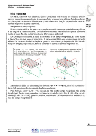 ProduzidoporCicloEngenhariaLtda-62-3942-3939vendas@cicloengenharia.com.br-proibidaareprodução-eventuaiserrosoudefeitosdefabricaçãofavorcomunicarvendas@cicloengenharia.com.br
ENGENHARIA
C I C I
I
Av. C-255, nº270, sala 719
Nova Suiça, 74280-010, Goiânia - Goiás
62 - 3942-3939 - vendas@cicloengenharia.com.br
www.cicloengenharia.com.br
Centro Empresarial Sebba,
93
Motor
D12C
Motor
D12D
Gerenciamento de Motores Diesel
Módulo 1 - Unidades Injetoras
Impresso original em
papel reciclado 90g
084 .3 - O efeito Hall
Em 1879, Edwin H. Hall observou que se uma placa fina de ouro for colocada em um
campo magnético perpendicular à sua superfície, uma corrente elétrica fluindo ao longo
da placa pode causar uma diferença de potencial em uma direção perpendicular tanto ao
campo magnético quanto à corrente.
A experiência passo-a-passo
Uma corrente elétrica, ‘Iv’, percorre uma placa condutora com propriedades magnéticas
e de largura ‘d’. Neste instante, um voltímetro instalado nas laterais da placa, conforme
ilustra a figura 1a, não indicará nenhuma diferença de potencial.
Em um segundo instante, a placa é submetida a um campo magnético, B, como ilustra
a figura 1b, e eis que surge o fenômeno. O campo magnético gera um desvio da corrente
elétrica ‘Iv’ para um dos lados da placa, gerando uma diferença de potencial ‘Uh‘ (tensão
hall) em direção perpendicular, tanto à corrente ‘Iv’ como ao campo magnético ‘B’.
d
IH
UH
IV
UH = 0
Figura 1a: as linhas de corrente
s e d i s t r i b u e m u n i f o r m e m e n t e
pela placa. Não existe diferença de potencial
entre as laterais da placa, por isso Uh = 0 volts
B
d
IH
UH
IV
UH = K * *IV B
d
Figura 1b: os eletróns são defletidos e isso
gera o potencial hall, ou seja, Uh = Uh volts.
A tensão hall pode ser calculada pela fórmula: UH = K * Iv * B / d, onde ‘K’ é uma cons-
tante hall que depende do material da placa condutora.
Pela fórmula, se B = 0, UH = 0, ou seja, se não existe campo magnético, não existe
tensão hall. Deste modo, criando a condição de circuito fechado (B = 0, UH = 0) e circuito
aberto (B = B, UH = UH ), gera-se um sinal, medido em ‘UH’ dependente da existência ou
não do campo magnético B.
 
