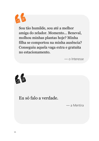 11
Sou tão humilde, sou até a melhor
amiga do zelador. Momento... Beneval,
molhou minhas plantas hoje? Minha
filha se comportou na minha ausência?
Conseguiu aquela vaga extra e gratuita
no estacionamento.
— o Interesse
Eu só falo a verdade.
— a Mentira
 