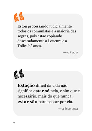 13
Estou processando judicialmente
todos os comunistas e a maioria das
sogras, pois estão copiando
descaradamente a Loucura e a
Tolice há anos.
— o Plágio
Estação difícil da vida não
significa estar só nela, e sim que é
necessário, mais do que nunca,
estar são para passar por ela.
— a Esperança
 