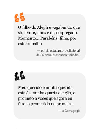 21
O filho do Aleph é vagabundo que
só, tem 19 anos e desempregado.
Momento... Parabéns! filha, por
este trabalho
— pai da estudante-profissional,
de 26 anos, que nunca trabalhou
Meu querido e minha querida,
esta é a minha quarta eleição, e
prometo a vocês que agora eu
farei o prometido na primeira.
— a Demagogia
 