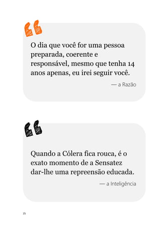 25
O dia que você for uma pessoa
preparada, coerente e
responsável, mesmo que tenha 14
anos apenas, eu irei seguir você.
— a Razão
Quando a Cólera fica rouca, é o
exato momento de a Sensatez
dar-lhe uma repreensão educada.
— a Inteligência
 