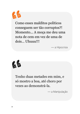 26
Como esses malditos políticos
conseguem ser tão corruptos?!
Momento... A moça me deu uma
nota de cem em vez de uma de
dois... Uhuuu!!!
— a Hipocrisia
Tenho duas metades em mim, e
só mostro a boa, até choro por
vezes ao demonstrá-la.
— a Manipulação
 