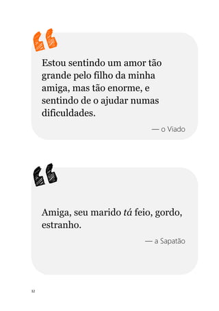 32
Estou sentindo um amor tão
grande pelo filho da minha
amiga, mas tão enorme, e
sentindo de o ajudar numas
dificuldades.
— o Viado
Amiga, seu marido tá feio, gordo,
estranho.
— a Sapatão
 