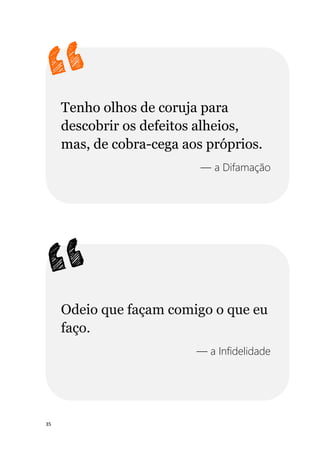 35
Tenho olhos de coruja para
descobrir os defeitos alheios,
mas, de cobra-cega aos próprios.
— a Difamação
Odeio que façam comigo o que eu
faço.
— a Infidelidade
 