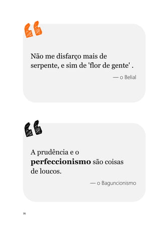 36
Não me disfarço mais de
serpente, e sim de 'flor de gente' .
— o Belial
A prudência e o
perfeccionismo são coisas
de loucos.
— o Baguncionismo
 