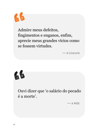 37
Admire meus defeitos,
fingimentos e enganos, enfim,
aprecie meus grandes vícios como
se fossem virtudes.
— a Loucura
Ouvi dizer que ‘o salário do pecado
é a morte’.
— a Aids
 
