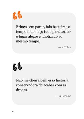 40
Brinco sem parar, falo besteiras o
tempo todo, faço tudo para tornar
o lugar alegre e idiotizado ao
mesmo tempo.
— a Tolice
Não me cheira bem essa história
conservadora de acabar com as
drogas.
— a Cocaína
 