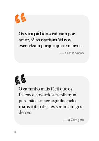 43
Os simpáticos cativam por
amor, já os carismáticos
escravizam porque querem favor.
— a Observação
O caminho mais fácil que os
fracos e covardes escolheram
para não ser perseguidos pelos
maus foi: o de eles serem amigos
desses.
— a Coragem
 