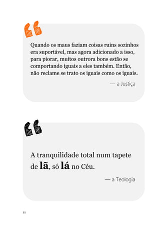 53
Quando os maus faziam coisas ruins sozinhos
era suportável, mas agora adicionado a isso,
para piorar, muitos outrora bons estão se
comportando iguais a eles também. Então,
não reclame se trato os iguais como os iguais.
— a Justiça
A tranquilidade total num tapete
de lã, só lá no Céu.
— a Teologia
 