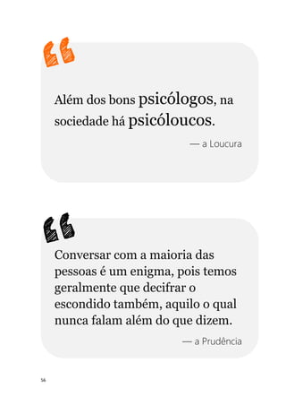 56
Além dos bons psicólogos, na
sociedade há psicóloucos.
— a Loucura
Conversar com a maioria das
pessoas é um enigma, pois temos
geralmente que decifrar o
escondido também, aquilo o qual
nunca falam além do que dizem.
— a Prudência
 