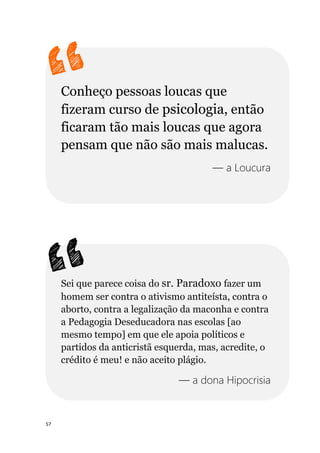 57
Conheço pessoas loucas que
fizeram curso de psicologia, então
ficaram tão mais loucas que agora
pensam que não são mais malucas.
— a Loucura
Sei que parece coisa do sr. Paradoxo fazer um
homem ser contra o ativismo antiteísta, contra o
aborto, contra a legalização da maconha e contra
a Pedagogia Deseducadora nas escolas [ao
mesmo tempo] em que ele apoia políticos e
partidos da anticristã esquerda, mas, acredite, o
crédito é meu! e não aceito plágio.
— a dona Hipocrisia
 