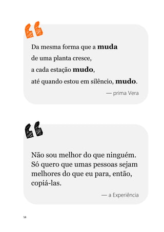 58
Da mesma forma que a muda
de uma planta cresce,
a cada estação mudo,
até quando estou em silêncio, mudo.
— prima Vera
Não sou melhor do que ninguém.
Só quero que umas pessoas sejam
melhores do que eu para, então,
copiá-las.
— a Experiência
 
