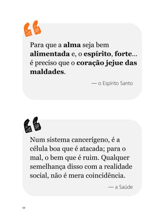 59
Para que a alma seja bem
alimentada e, o espírito, forte...
é preciso que o coração jejue das
maldades.
— o Espírito Santo
Num sistema cancerígeno, é a
célula boa que é atacada; para o
mal, o bem que é ruim. Qualquer
semelhança disso com a realidade
social, não é mera coincidência.
— a Saúde
 