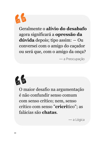 60
Geralmente o alívio do desabafo
agora significará a opressão da
dúvida depois; tipo assim: ― Ou
conversei com o amigo do caçador
ou será que, com o amigo da onça?
— a Preocupação
O maior desafio na argumentação
é não confundir senso comum
com senso crítico; nem, senso
crítico com senso "cricritico"; as
falácias são chatas.
— a Lógica
 