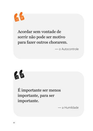 62
Acordar sem vontade de
sorrir não pode ser motivo
para fazer outros chorarem.
— o Autocontrole
É importante ser menos
importante, para ser
importante.
— a Humildade
 