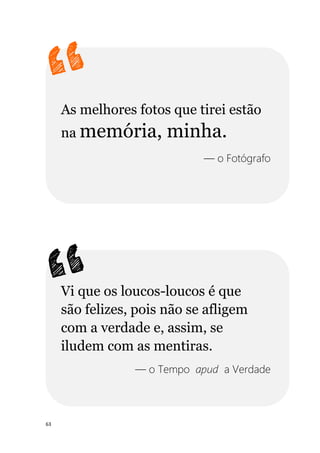 63
As melhores fotos que tirei estão
na memória, minha.
— o Fotógrafo
Vi que os loucos-loucos é que
são felizes, pois não se afligem
com a verdade e, assim, se
iludem com as mentiras.
— o Tempo apud a Verdade
 