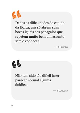 64
Dadas as dificuldades do estudo
da lógica, uns só abrem suas
bocas iguais aos papagaios que
repetem muito bem um assunto
sem o conhecer.
— a Política
Não tem sido tão difícil fazer
parecer normal alguma
doidice.
— a Loucura
 
