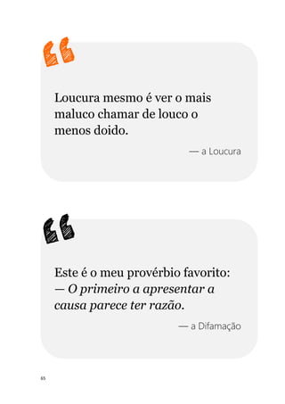 65
Loucura mesmo é ver o mais
maluco chamar de louco o
menos doido.
— a Loucura
Este é o meu provérbio favorito:
— O primeiro a apresentar a
causa parece ter razão.
— a Difamação
 