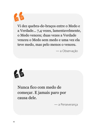 66
Vi dez quebra-de-braços entre o Medo e
a Verdade... 7,4 vezes, lamentavelmente,
o Medo venceu; duas vezes a Verdade
venceu o Medo sem medo e uma vez ela
teve medo, mas pelo menos o venceu.
— a Observação
Nunca fico com medo de
começar. E jamais paro por
causa dele.
— a Perseverança
 