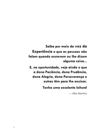 7
Saiba por meio da voz da
Experiência o que as pessoas não
falam quando escrevem ou lhe dizem
alguma coisa...
E, na oportunidade, veja ainda o que
a dona Paciência, dona Prudência,
dona Alegria, dona Perseverança e
outras têm para lhe ensinar.
Tenha uma excelente leitura!
— Alex Martins
 