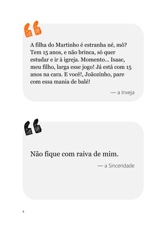 8
A filha do Martinho é estranha né, mô?
Tem 15 anos, e não brinca, só quer
estudar e ir à igreja. Momento... Isaac,
meu filho, larga esse jogo! Já está com 15
anos na cara. E você!, Joãozinho, pare
com essa mania de balé!
— a Inveja
Não fique com raiva de mim.
— a Sinceridade
 