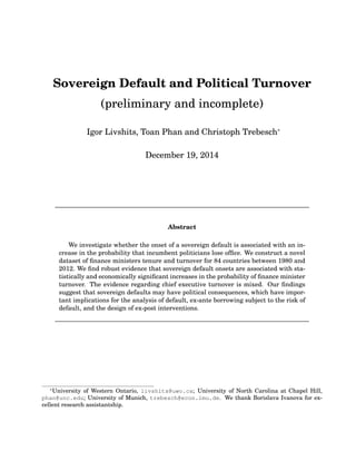 Sovereign Default and Political Turnover
(preliminary and incomplete)
Igor Livshits, Toan Phan and Christoph Trebesch∗
December 19, 2014
————————————————————————————————————–
Abstract
We investigate whether the onset of a sovereign default is associated with an in-
crease in the probability that incumbent politicians lose ofﬁce. We construct a novel
dataset of ﬁnance ministers tenure and turnover for 84 countries between 1980 and
2012. We ﬁnd robust evidence that sovereign default onsets are associated with sta-
tistically and economically signiﬁcant increases in the probability of ﬁnance minister
turnover. The evidence regarding chief executive turnover is mixed. Our ﬁndings
suggest that sovereign defaults may have political consequences, which have impor-
tant implications for the analysis of default, ex-ante borrowing subject to the risk of
default, and the design of ex-post interventions.
————————————————————————————————————–
∗
University of Western Ontario, livshits@uwo.ca; University of North Carolina at Chapel Hill,
phan@unc.edu; University of Munich, trebesch@econ.lmu.de. We thank Borislava Ivanova for ex-
cellent research assistantship.
 
