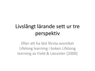 Livslångt lärande sett ur tre
         perspektiv
  Efter att ha läst första avsnittet
 Lifelong learning i boken Lifelong
learning av Field & Liecester (2000)
 
