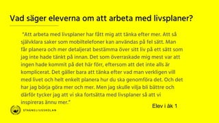 Vad säger eleverna om att arbeta med livsplaner?
“Att arbeta med livsplaner har fått mig att tänka efter mer. Att så
självklara saker som mobiltelefoner kan användas på fel sätt. Man
får planera och mer detaljerat bestämma över sitt liv på ett sätt som
jag inte hade tänkt på innan. Det som överraskade mig mest var att
ingen hade kommit på det här förr, eftersom att det inte alls är
komplicerat. Det gäller bara att tänka efter vad man verkligen vill
med livet och helt enkelt planera hur du ska genomföra det. Och det
har jag börja göra mer och mer. Men jag skulle vilja bli bättre och
därför tycker jag att vi ska fortsätta med livsplaner så att vi
inspireras ännu mer.”
Elev i åk 1
 