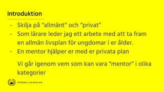 Introduktion
- Skilja på “allmänt” och “privat”
- Som lärare leder jag ett arbete med att ta fram
en allmän livsplan för ungdomar i er ålder.
- En mentor hjälper er med er privata plan
Vi går igenom vem som kan vara “mentor” i olika
kategorier
 