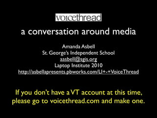 a conversation around media
                       Amanda Asbell
              St. George’s Independent School
                      aasbell@sgis.org
                    Laptop Institute 2010
  http://asbellapresents.pbworks.com/LI+-+VoiceThread


 If you don’t have a VT account at this time,
please go to voicethread.com and make one.
 