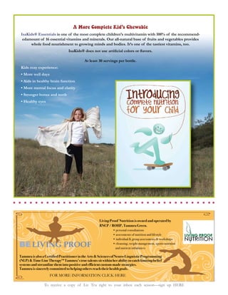 A More Complete Kid’s Chewable
 IsaKids® Essentials is one of the most complete children’s multivitamin with 100% of the recommend-
  edamount of 16 essential vitamins and minerals. Our all-natural base of fruits and vegetables provides
      whole food nourishment to growing minds and bodies. It’s one of the tastiest vitamins, too.



                                           At least 30 servings per bottle.
 Kids may experience:




                                                     Living Proof Nutrition is owned and operated by
                                                     RNCP / ROHP, Tammra Green.




BE LIVING PROOF
Tammra is also a Certified Practitioner in the Arts & Sciences of Neuro-Linguistic Programming
(NLP) & Time Line Therapy™ Tammra’s true talents sit within her ability to catch limiting belief
systems and streamline them into positive and efficient custom-made strategies.
Tammra is sincerely committed to helping others reach their health goals.
                    FOR MORE INFORMATION CLICK HERE

                To receive a copy of Liv Tru right to your inbox each season—sign up HERE
 