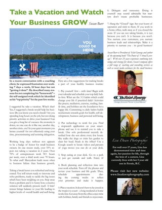 Take a Vacation and Watch                                                                               6. Delegate and outsource. Doing it
                                                                                                        yourself may sound admirable but mar-



Your Business GROW Susan Barr                                                                           7. Hang the “Closed” sign. Set your hours of
                                                                                                        operation and stick to them. If you work in

                                                                                                        store. If you are not taking breaks, it is not
                                                                                                        because you can’t. It is because you won’t.
                                                                                                        You nurture your customers; you nurture
                                                                             YOU                        business leads and relationships. Make it a
                                                                         could be
                                                                             HERE                       Susan Barr is President of Selah Synergy and author
                                                                                                        of the upcoming book “The Power of Virtual Lever-
                                                                                                        age”. With over 25 years experience combining tech-
                                                                                                        nology and strategy for clients, Susan’s company offers
                                                                                                        a full range of coaching and consulting services as
                                                                                                        well as social media webinars for the small business.



In a recent conversation with a coaching          Here are a few suggestions for making breaks
client, he expressed frustration over work-       a part of your healthy business routine:
ing 7 days a week, 14 hour days but not
“getting it done”. He described many rea-
sons for not completing his “homework” –          your calendar and schedule your top daily hab-

as his “top priority” for the past few weeks.     change your life if practiced daily? Activities
                                                  like prayer, mediation, exercise, reading, fam-
I suggested he take a vacation. What’s that?      ily time, and hobbies are the foundation for a
Yes, I suggested a break would help his busi-     happy life. Committing to daily habits builds
ness. Do you know you need a break? Are you       momentum towards goals for health, self-de-
spending long hours on the job, but not doing     velopment, business and personal well-being.
priority activities to drive your business? Can
you give a long list of excuses: the economy is   2. Put technology to work for you. Find
down; no one can do it like me; another day,      a stopwatch application on your smart-
another crisis...etc? In your quiet moments you   phone and use it to remind you to take a
berate yourself for not effectively using your    break. One solo professional recently de-
time, procrastinating and resisting delegation.   scribed how she sets alerts every few hours.

                                                                                                             Lisa Dawn Photography:
                                                  She walks the dogs or visits her garden to
Working long days without rest appears
to be a badge of honor for small business         Google search to locate videos and pictures
owners. In one recent study, over 55% re-         of yoga moves you can do at your desk.                     For well over 17 years, Lisa has
port not taking a vacation in 2 years. Over                                                                   demonstrated time and time
70% of entrepreneurs work 50+ hours                                                                        again, her passion for life, through
per week, over a third work over 70 hours.                                                                     the lens of a camera. Lisa
To what end? Martyrdom leads more often                                                                     currently lives with her 5 year old
to business failure than business growth.                                                                          son in Fernie, B.C.
                                                  your work schedule. Turn off the phones and
Taking a break leaves you refreshed and invig-    review your business and life goals. Then,               Please visit her new website:
orated. You will return ready to innovate and     schedule        appointments           dur-              www.lisadawnphotgraphy.com
solve problems, ready to tackle the big issues
which have been weighing on you. Step away        your    priorities   and    make     it   happen.
from a problem and it is funny how a creative
solution will suddenly present itself. A brief
                                                  5. Plan a vacation. It doesn’t have to be a week in
retreat brings balance to your life leading to
                                                  the tropics to count - a long weekend at home
higher levels of overall health and well-being.
                                                  with hobbies, family and friends to rejuvenate.
 