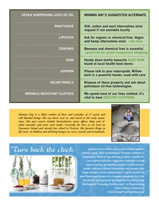 SEVEN SURPRISING USES OF OIL                               MOMMA DAY’S SUGGESTED ALTERNATE


                                   PANTYHOSE                   Silk, cotton and wool alternatives exist
                                                               request if not available locally

                                       LIPSTICK                Ask for organic or chemical-free. Vegan
                                                               and hemp alternatives exist ~site here

                                       CRAYONS                 Beeswax and chemical free is essential
                                                               ~great site for green comparison shopping

                                              GUM              Hands down family favourite GLEE GUM
                                                               found at local health food stores

                                         ASPIRIN               Please talk to your naturopath. Willow
                                                               bark is a powerful healer, used with care

                               SOLAR PANELS                    Dispose of these properly and ask about
                                                               petroleum oil-free technologies

        WRINKLE-RESISTANT CLOTHES                              We spend most of our lives clothed, it’s
                                                               vital to have HEALTHY CLOTHING.




  Momma Day is a Métis mother of three and caretaker of 17 warm and
  cold blooded beings. She was born, near to, and raised in the rocky moun-
  tains. Her past careers include horticulturist, peace o cer, drug and al-
  cohol counselor and tarot card reader. Currently she lives at sea level on
  Vancouver Island and attends law school in Victoria. Her favorite things in
  life (next to children and all living beings) are caves, crystals and arrowheads.




Turn back the clock                                               Ageless Actives offers you a clear defense against
                                                            cellular aging. This revolutionary formula combines a
                                                             proprietary blend of age-defying CoQ10, vitamin D3,
                                                                 resveratrol and other important nutrients to help
                                                                support energy production, protect cardiovascular
                                                              health, improve calcium absorption and protect cells
                                                             from oxidative stress and damage." Ageless Actives is
                                                           most functional as part of a complete program. For free
                                                             nutritional and personal development coaching using
                                                             the Isagenix Cleansing Systems and / or Replenishing
                                                                                          Paks Contact Tammra @
                                                                                   www.LivingProofNutrition.com
 