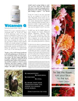 include muscle wasting leading to weak-
                                                  ness and severe back pain, heart failure
                                                  (the heart is a muscle!), neuropathy and in-
                                                    ammation of the tendons and ligaments,
                                                  o en leading to rupture.” – Dr. Mercola

                                                  Co-Q 10 is made in the liver and after
                                                  age 20, our synthesis of Co-Q 10 de-
                                                  clines. Regrettably, foods contain very in-
                                                  adequate levels. It has also been reported
                                                  that certain pharmaceuticals designed to
                                                  lower cholesterol block mevalonic acid, a
                                                  precursor of Q10. A high metabolic rate,

Vitamin Q
Tammra Green RHN / RNCP
                                                  strenuous physical work and / or endur-
                                                  ance may also deplete Co-Q 10 over time.


Vitamin Q is most commonly known as               Co-Q10 may also be helpful adjunct in
“Coenzyme Q10” or “Co-Q 10”. Here                 many therapies for: Cancer, Parkinson’s
I will be discussing a form of Co-Q 10            Disease, Respiratory Diseases, Heart,
                                            -     Stroke / brain protection, Gum Dis-
plement that could possibly prevent brain         ease and obesity. In cases where there has
damage in stroke patients, effectively re-        been a diagnosis one would most likely
duce stress, counteract the effects of ag-        need it in much larger amounts than avail-
ing and improve health in cancer patients         able to the public, prescribed by a Doctor.
wouldn’t you consider taking it? I am happy
to report that more and more people, health       Co-Q 10 can be taken in combination with
professionals, scientists and doctors are re-     other antioxidants such as Vitamin A, C and
alizing the importance of supplementing           E as well as the mineral Selenium. Athletes
with Co-Q 10 and achieving good results.          would be wise to consider antioxidants as it
                                                  would likely give them a competitive edge,
“It plays a role in ATP (energy) production       increase recovery time and even prevent in-
in the cells and functions as an electron car-    jury later in life, taken in adequate amounts.
rier to cytochrome oxidase, our main respira-     If you truthfully want to look at aging in
tory enzyme. e heart requires high levels         the eye, you simply must know about an-
of Co-Q10... Ubiquinone is found in all cell
membranes where it plays a role in maintain-
ing membrane integrity so critical to nerve       The information provided by this article is general in nature and is
                                                  intended for educational and informational purposes only. It is not
conduction and muscle integrity. Co-Q10           intended to replace or substitute the evaluation, judgment, diagno-
is also vital to the formation of elastin and     sis, and medical or preventative care of a physician, paediatrician,
collagen. Side e ects of Co-Q10 de ciency         therapist and/or health care provider. This article is not intended
                                                  to diagnose, treat, cure, or prevent any disease or health condition.




                                          Be magnificent.
                                                      Be watchful.
                                          Be focused.
                                                      Be still.

                                          Be aware that your
                                          thoughts have the
                                          power to change
                                          your world.

                                                 ~Dora Schievink (Ski-vink)
 