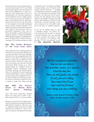 primarily with mass trauma, generational trau-      As Michael’s quest for resolution unfolded,
ma, and societal trauma. For 25 years David         he began entering a state of being he called
has lived and worked in war-torn countries of       “present moment awareness” - a paradigm
Africa and the Middle East, as well as trav-        of heightened consciousness running paral-
eling the world working with survivors of           lel to our conventional and mundane world
natural disasters. As a result these experiences    experience. He discovered that his repeat-
he has developed a series of simple exercises       ed entry into this enlivened state of being,
almost anyone can do that are designed to           which he accomplished through ceremonial
help not just individuals but also large popu-      practice, plant medicines, and what he calls
lations recover from stress and trauma. Da-         “consciously connected breathing,” result-
vid has designed and provided specialized           ed in a decrease of his own painful condi-
                                                    tion to the point of complete integration.
military personnel, national and international
relief agencies, and government and non-
government organizations whose staff are            a methodical pathway into present mo-
living and working in trauma-inducing envi-         ment awareness with an intent to develop
ronments. David is a Clinical Social Worker         a practical procedure that was accessible
                                             -      to anyone anywhere who wanted to initi-
                                             -      ate this experience for themselves. This
matologist (CFT) and Spiritual Director (MS).       procedure is now internationally known
                                                    as THE PRESENCE PROCESS.
Sept. 9Th:
w/ Life Coach               Leslie     Adams

Leslie Adams has been coaching people her
whole life. One of her greatest talents has al-
ways been her ability to take large challenges
and break them into manageable pieces. She
also has a huge belief in people and their
abilities as long as they are supported in their
quests for success. Leslie was a career coun-                         The best six doctors anywhere
selor for seventeen years with the Provincial
Government. While working on an under-                                    And no one can deny it
graduate degree, she completed courses in
psychology, business management, career                              Are sunshine, water, rest, and air
counseling, sociology and communications.
                                                                             Exercise and diet.
Coach Training Alliance. Leslie is committed
to client centred, active engagement with ev-                        These six will gladly you attend
ery client. She believes in fostering a trustwor-
thy, creative environment in which she coach-                             If only you are willing
es people to realize their fullest potential.
                                                                          Your mind they'll ease
Sept.   30Th:    The    Presence                                          Your will they'll mend
Process   w/    Michael   Brown
from      namaste     Publishing                                      And charge you not a shilling.

                                             -                       ~Nursery rhyme quoted by Wayne Fields,
fully unconscious life” as a music journalist.                           What the River Knows, 1990
During this period of his life, Michael devel-
oped an acutely painful neurological condition
called Horton’s Syndrome. After four years
of suffering through conventional medical
approaches, he embarked on a quest to inte-
grate his experience through personal inquiry.
 