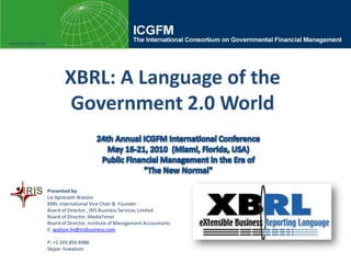 www.icgfm.org XBRL: A Language of the Government 2.0 World 24th Annual ICGFM International Conference May 16-21, 2010  (Miami, Florida, USA) Public Financial Management in the Era of "The New Normal" Presented by:  Liv Apneseth Watson XBRL International Vice Chair &  Founder  Board of Director , IRIS Business Services Limited Board of Director, MediaTenor Board of Director,Institute of Management Accountants  E: watson.liv@irisbusiness.com P: +1 203 856 8986  Skype: livwatson 