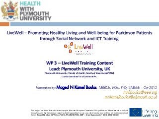 Insert logo




 LiveWell – Promoting Healthy Living and Well-being for Parkinson Patients
                through Social Network and ICT Training




                                WP 3 – LiveWell Training Content
                                 Lead: Plymouth University, UK
                              Plymouth University (Faculty of Health, Faculty of Science and PCMD)
                                            is also involved in all other WPs.



                   Presentation by:          Maged N Kamel Boulos, MBBCh, MSc, PhD, SMIEEE                                              – Oct 2012
                                                                                                                 mnkboulos@ieee.org
                                                                                                        mnkamelboulos@plymouth.ac.uk


              This project has been funded with the support from the European Commission. This publication reflects the views only of
                                        LivWell PROJECT - Grant Agreement n° 2012-2954/001-001
              the author, and the Commission cannot be held responsible for any use which may be made of the information contained
                   Lifelong Learning Programme - Grundtvig Project – Multilateral Projects
              herein. Project Number: 527943-LLP-2012-PT-GRUNDTVIG-GMP – Grant Agreement no 2012-2954/001-001
 