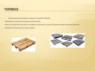 TarimasAprovechamiento del espacio vertical y la superficie del piso.• Movimiento y elevación de cargas mecánicamente.• Ahorro de hasta 80% del costo de manejo de mercancías, ya que se requiere menos número de personas.• Manejo de mercancías con mayor rapidez.