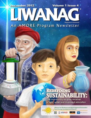 December 2012
March 2012           Volume 1 Issue 4
                        Volume 1 Issue 2




LIWANAG
                                                             *



                                 *Brightness or luminosity

An AMORE Program Newsletter




                Redefining
                SUSTAINABILITY:
                The community as giver-receiver
                of light, water and improved education
 