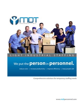 L I G H T     I N D U S T R I A L                    S T A F F I N G


  We put the person in personnel.
      reduce costs | increase productivity | improve efficiency | keep people safe




                         Comprehensive solutions for temporary staffing needs




                                                        www.mdtpersonnel.com
 